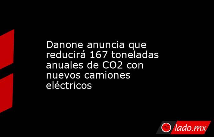 Danone anuncia que reducirá 167 toneladas anuales de CO2 con nuevos camiones eléctricos. Noticias en tiempo real