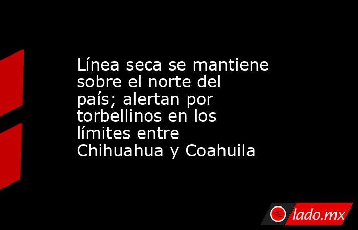 Línea seca se mantiene sobre el norte del país; alertan por torbellinos en los límites entre Chihuahua y Coahuila. Noticias en tiempo real