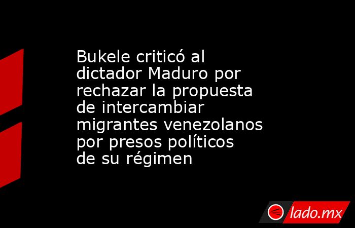 Bukele criticó al dictador Maduro por rechazar la propuesta de intercambiar migrantes venezolanos por presos políticos de su régimen. Noticias en tiempo real