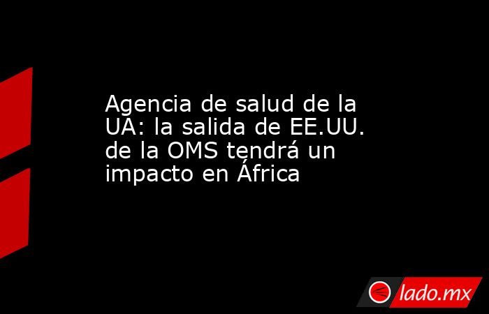 Agencia de salud de la UA: la salida de EE.UU. de la OMS tendrá un impacto en África. Noticias en tiempo real
