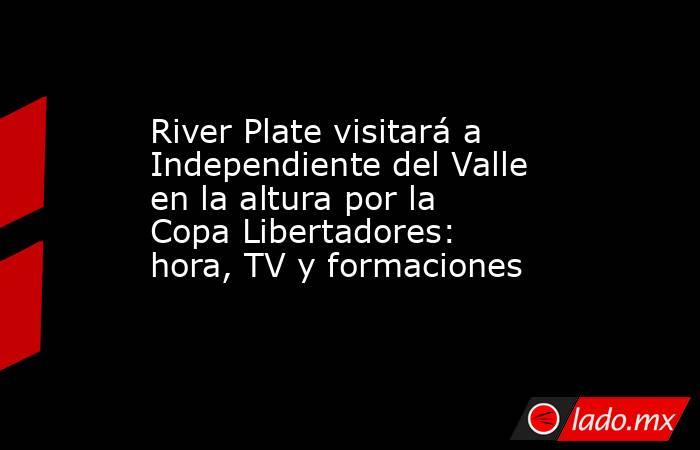 River Plate visitará a Independiente del Valle en la altura por la Copa Libertadores: hora, TV y formaciones. Noticias en tiempo real