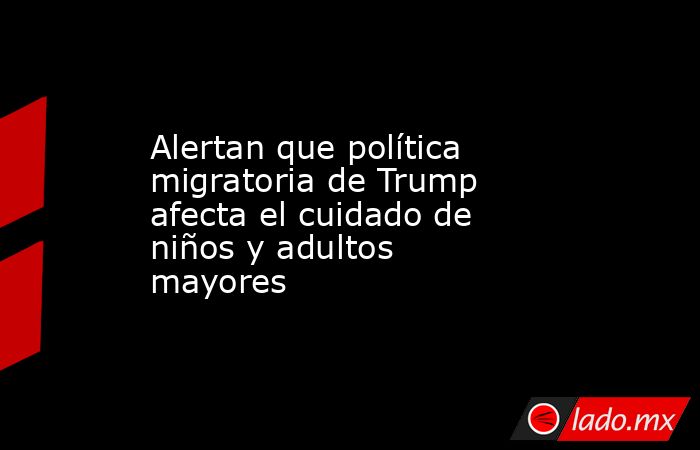Alertan que política migratoria de Trump afecta el cuidado de niños y adultos mayores. Noticias en tiempo real