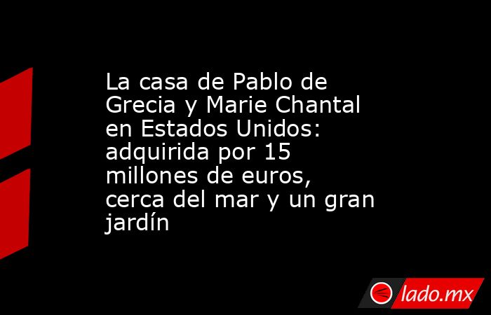 La casa de Pablo de Grecia y Marie Chantal en Estados Unidos: adquirida por 15 millones de euros, cerca del mar y un gran jardín. Noticias en tiempo real