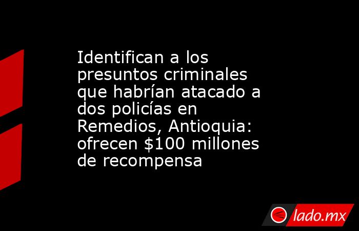 Identifican a los presuntos criminales que habrían atacado a dos policías en Remedios, Antioquia: ofrecen $100 millones de recompensa. Noticias en tiempo real