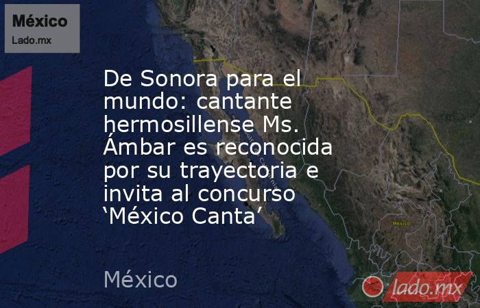De Sonora para el mundo: cantante hermosillense Ms. Ámbar es reconocida por su trayectoria e invita al concurso ‘México Canta’. Noticias en tiempo real