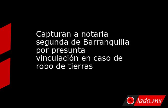 Capturan a notaria segunda de Barranquilla por presunta vinculación en caso de robo de tierras . Noticias en tiempo real