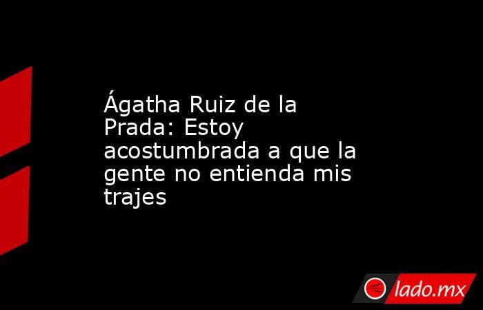 Ágatha Ruiz de la Prada: Estoy acostumbrada a que la gente no entienda mis trajes. Noticias en tiempo real