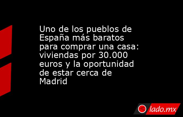 Uno de los pueblos de España más baratos para comprar una casa: viviendas por 30.000 euros y la oportunidad de estar cerca de Madrid . Noticias en tiempo real
