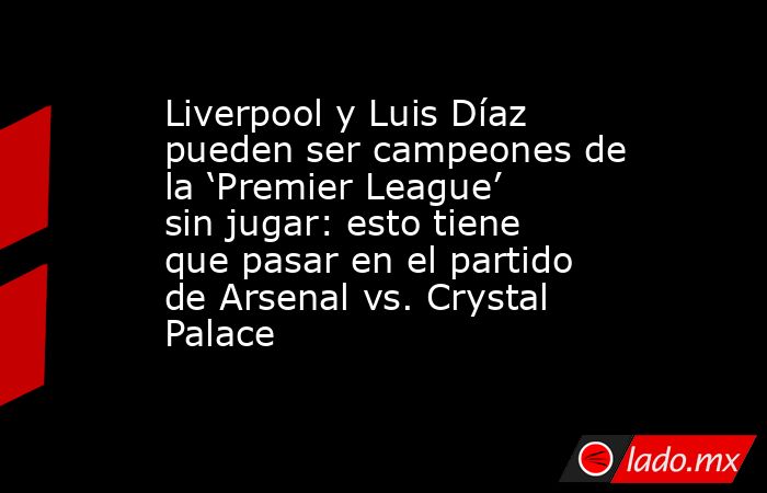 Liverpool y Luis Díaz pueden ser campeones de la ‘Premier League’ sin jugar: esto tiene que pasar en el partido de Arsenal vs. Crystal Palace. Noticias en tiempo real