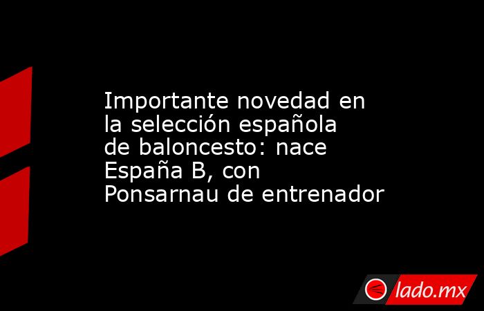                  Importante novedad en la selección española de baloncesto: nace España B, con Ponsarnau de entrenador             . Noticias en tiempo real