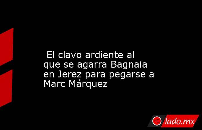                                                                                                                          El clavo ardiente al que se agarra Bagnaia en Jerez para pegarse a Marc Márquez                                                       . Noticias en tiempo real