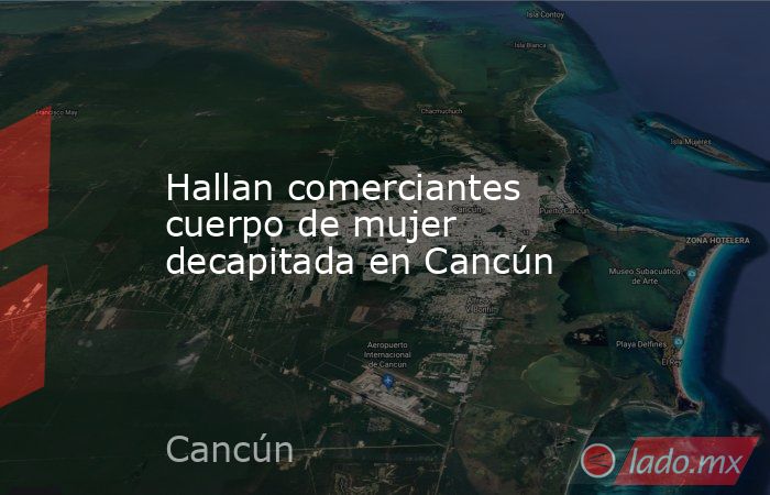 Hallan comerciantes cuerpo de mujer decapitada en Cancún. Noticias en tiempo real