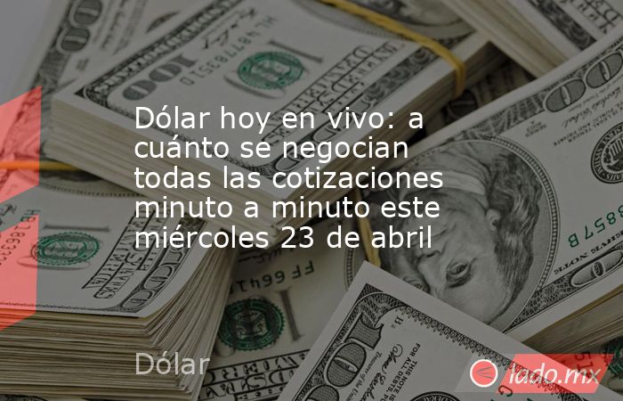 Dólar hoy en vivo: a cuánto se negocian todas las cotizaciones minuto a minuto este miércoles 23 de abril. Noticias en tiempo real