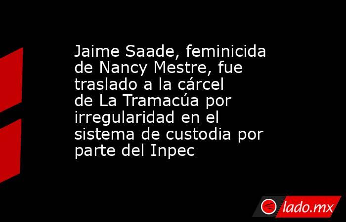 Jaime Saade, feminicida de Nancy Mestre, fue traslado a la cárcel de La Tramacúa por irregularidad en el sistema de custodia por parte del Inpec. Noticias en tiempo real