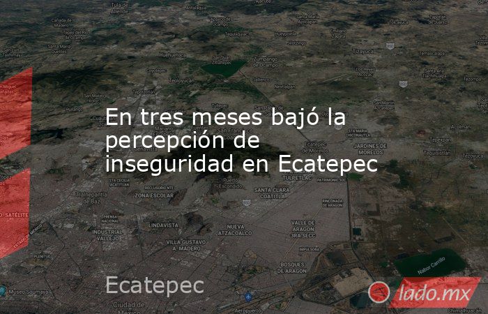 En tres meses bajó la percepción de inseguridad en Ecatepec. Noticias en tiempo real