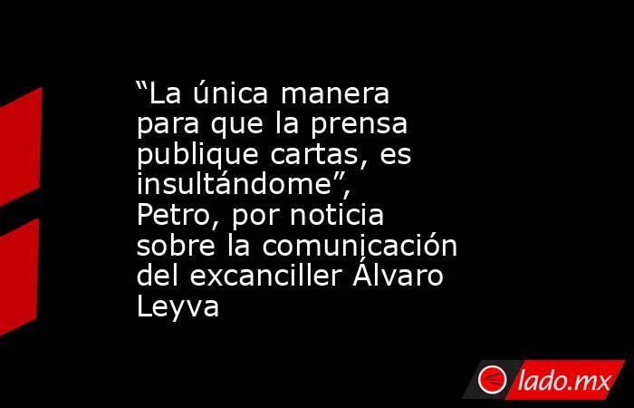 “La única manera para que la prensa publique cartas, es insultándome”, Petro, por noticia sobre la comunicación del excanciller Álvaro Leyva. Noticias en tiempo real