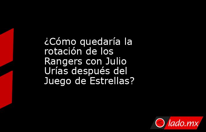 ¿Cómo quedaría la rotación de los Rangers con Julio Urías después del Juego de Estrellas?. Noticias en tiempo real
