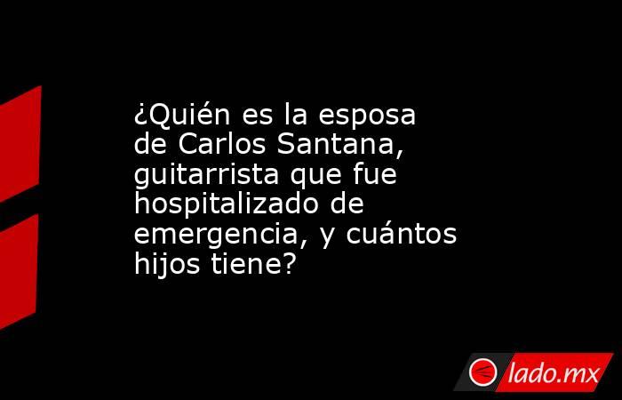 ¿Quién es la esposa de Carlos Santana, guitarrista que fue hospitalizado de emergencia, y cuántos hijos tiene?. Noticias en tiempo real