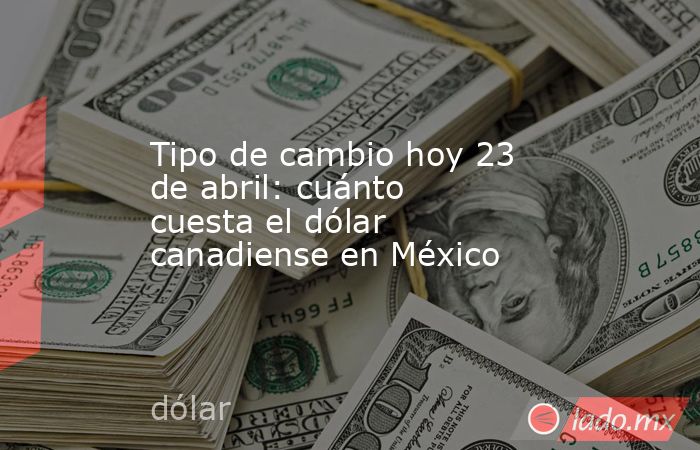 Tipo de cambio hoy 23 de abril: cuánto cuesta el dólar canadiense en México. Noticias en tiempo real