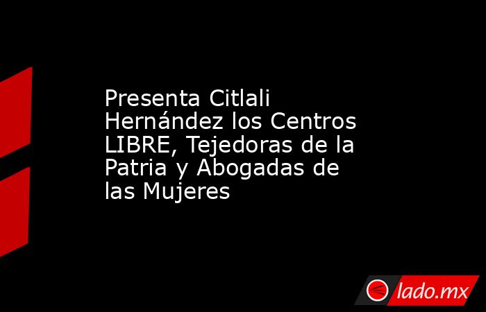 Presenta Citlali Hernández los Centros LIBRE, Tejedoras de la Patria y Abogadas de las Mujeres. Noticias en tiempo real