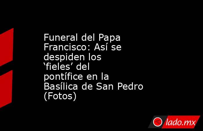 Funeral del Papa Francisco: Así se despiden los ‘fieles’ del pontífice en la Basílica de San Pedro (Fotos). Noticias en tiempo real