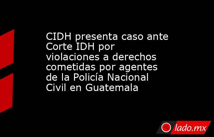 CIDH presenta caso ante Corte IDH por violaciones a derechos cometidas por agentes de la Policía Nacional Civil en Guatemala. Noticias en tiempo real