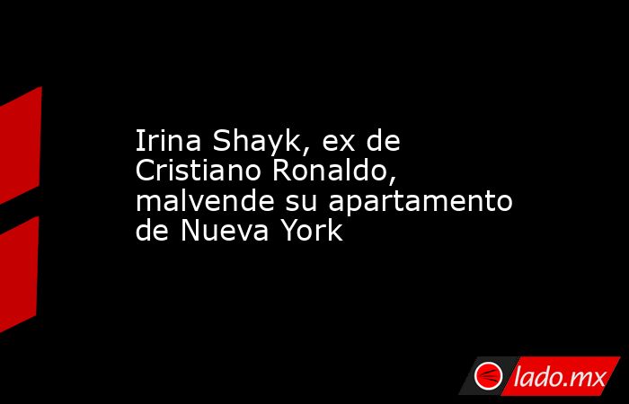 Irina Shayk, ex de Cristiano Ronaldo, malvende su apartamento de Nueva York. Noticias en tiempo real