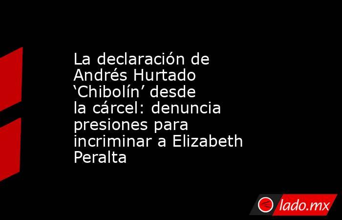 La declaración de Andrés Hurtado ‘Chibolín’ desde la cárcel: denuncia presiones para incriminar a Elizabeth Peralta . Noticias en tiempo real