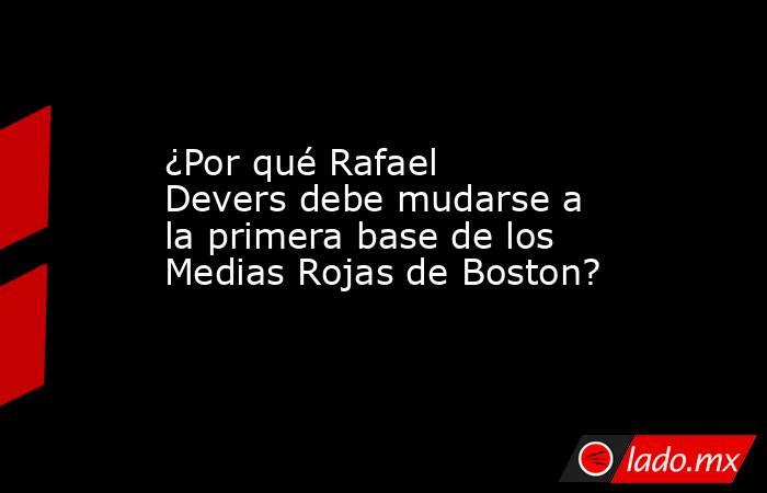 ¿Por qué Rafael Devers debe mudarse a la primera base de los Medias Rojas de Boston?. Noticias en tiempo real