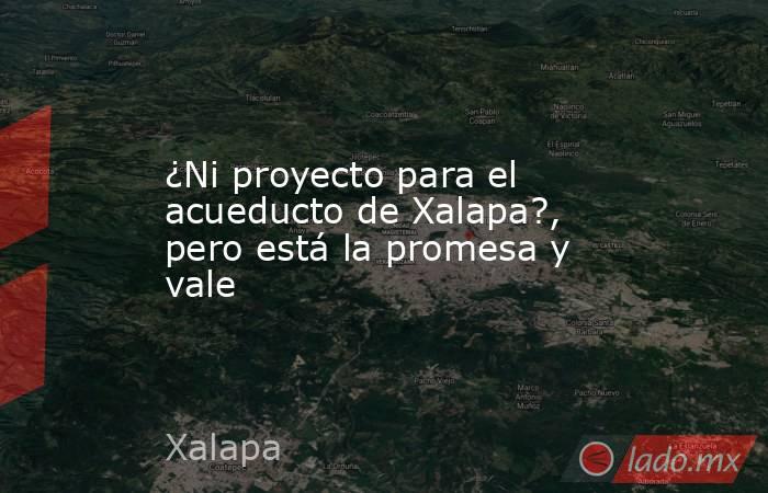 ¿Ni proyecto para el acueducto de Xalapa?, pero está la promesa y vale. Noticias en tiempo real