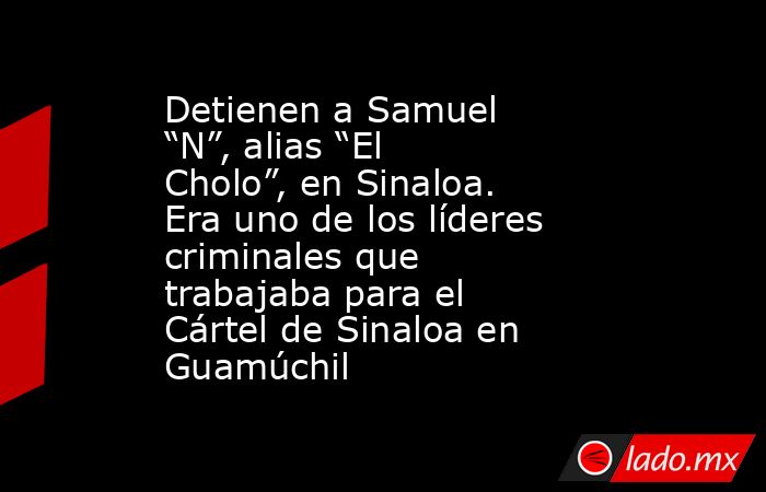 Detienen a Samuel “N”, alias “El Cholo”, en Sinaloa. Era uno de los líderes criminales que trabajaba para el Cártel de Sinaloa en Guamúchil. Noticias en tiempo real