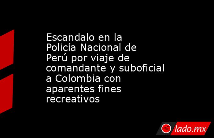 Escandalo en la Policía Nacional de Perú por viaje de comandante y suboficial a Colombia con aparentes fines recreativos. Noticias en tiempo real