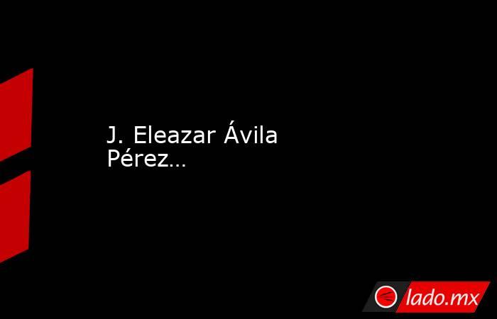 J. Eleazar Ávila Pérez…  . Noticias en tiempo real