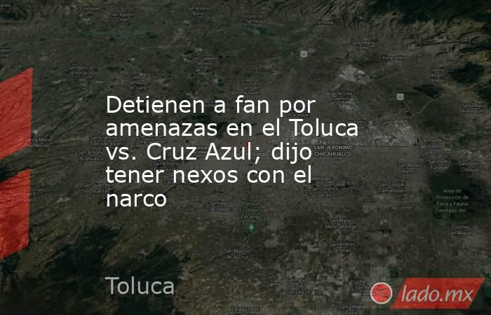 Detienen a fan por amenazas en el Toluca vs. Cruz Azul; dijo tener nexos con el narco. Noticias en tiempo real