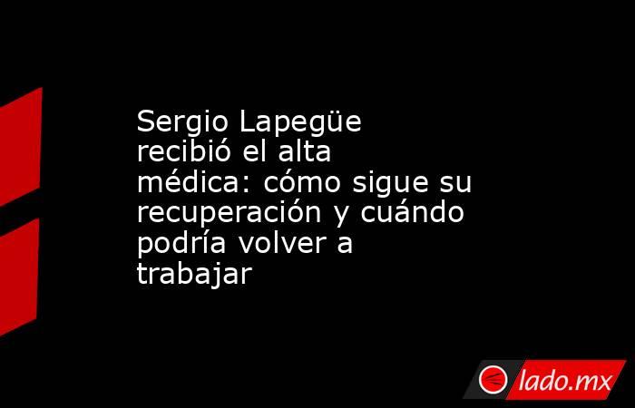 Sergio Lapegüe recibió el alta médica: cómo sigue su recuperación y cuándo podría volver a trabajar. Noticias en tiempo real