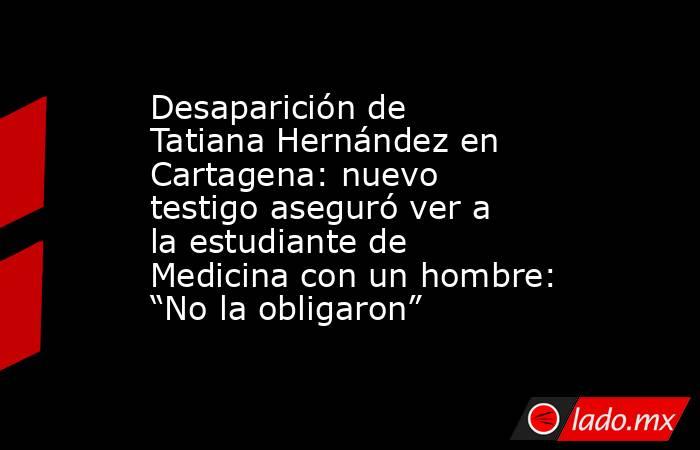 Desaparición de Tatiana Hernández en Cartagena: nuevo testigo aseguró ver a la estudiante de Medicina con un hombre: “No la obligaron”. Noticias en tiempo real