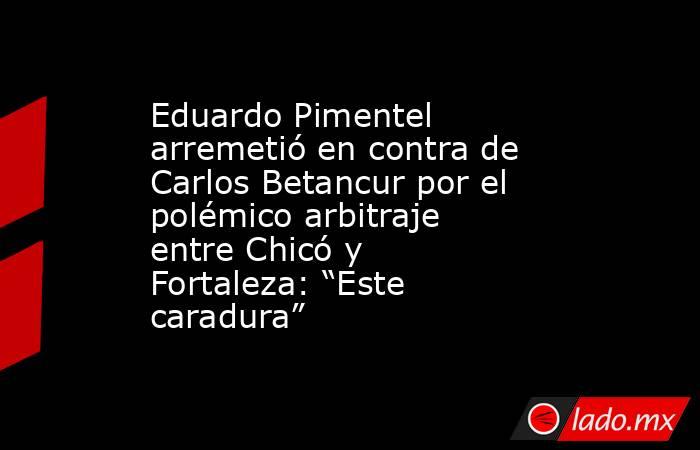 Eduardo Pimentel arremetió en contra de Carlos Betancur por el polémico arbitraje entre Chicó y Fortaleza: “Este caradura” . Noticias en tiempo real