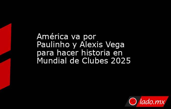 América va por Paulinho y Alexis Vega para hacer historia en Mundial de Clubes 2025. Noticias en tiempo real