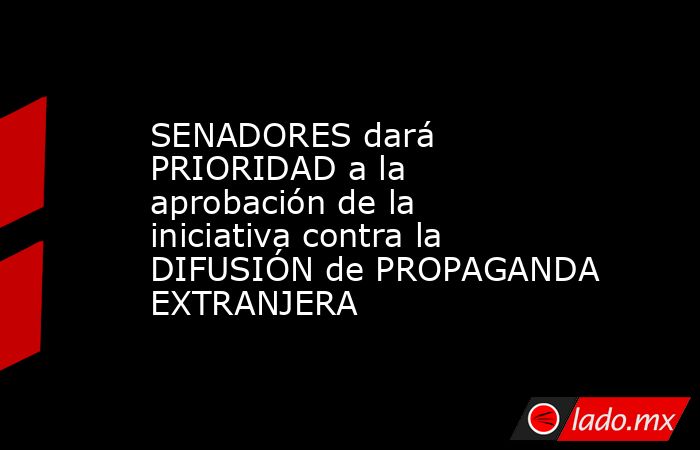 SENADORES dará PRIORIDAD a la aprobación de la iniciativa contra la DIFUSIÓN de PROPAGANDA EXTRANJERA. Noticias en tiempo real