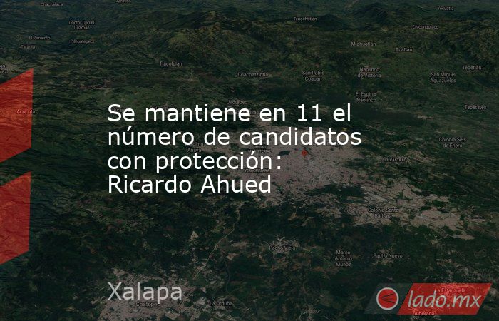 Se mantiene en 11 el número de candidatos con protección: Ricardo Ahued. Noticias en tiempo real
