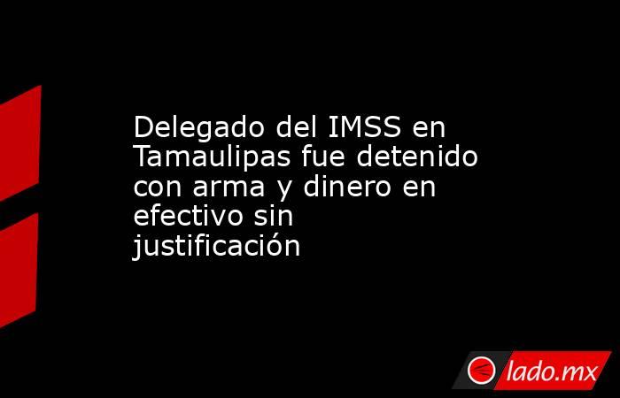 Delegado del IMSS en Tamaulipas fue detenido con arma y dinero en efectivo sin justificación. Noticias en tiempo real