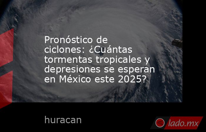 Pronóstico de ciclones: ¿Cuántas tormentas tropicales y depresiones se esperan en México este 2025?. Noticias en tiempo real