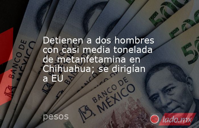 Detienen a dos hombres con casi media tonelada de metanfetamina en Chihuahua; se dirigían a EU. Noticias en tiempo real