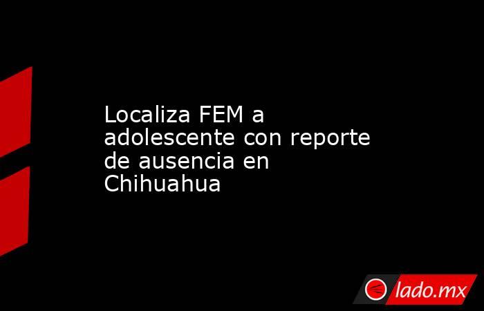Localiza FEM a adolescente con reporte de ausencia en Chihuahua. Noticias en tiempo real