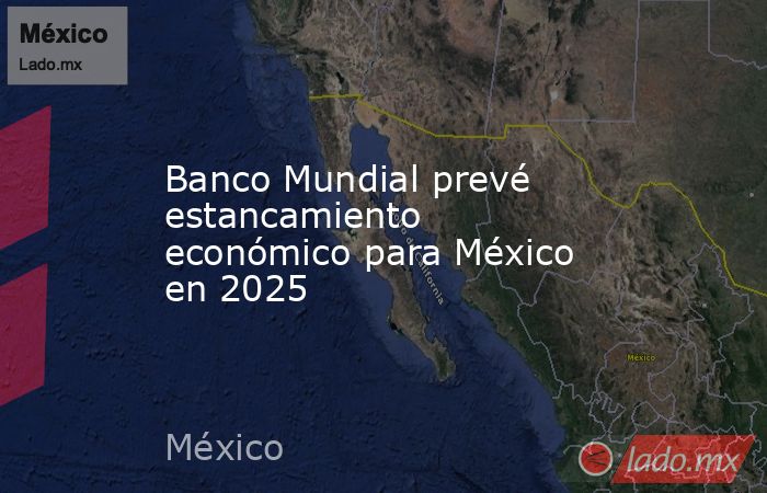 Banco Mundial prevé estancamiento económico para México en 2025. Noticias en tiempo real