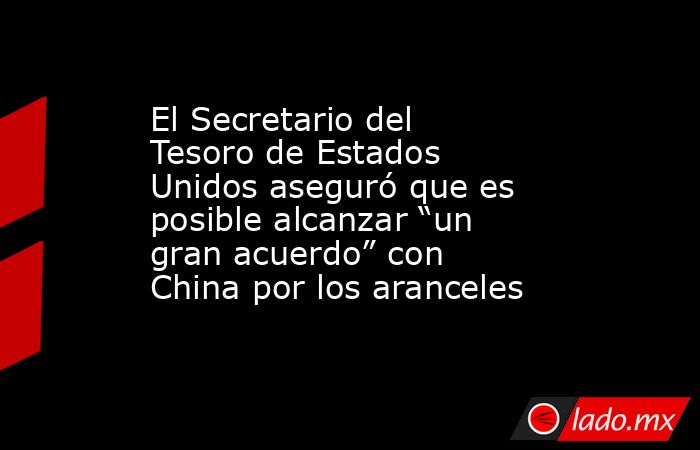 El Secretario del Tesoro de Estados Unidos aseguró que es posible alcanzar “un gran acuerdo” con China por los aranceles. Noticias en tiempo real