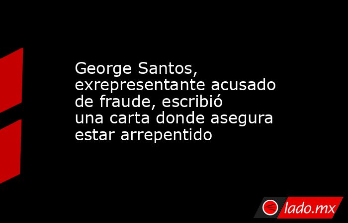 George Santos, exrepresentante acusado de fraude, escribió una carta donde asegura estar arrepentido. Noticias en tiempo real