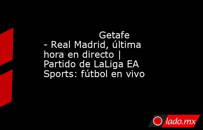                  Getafe - Real Madrid, última hora en directo | Partido de LaLiga EA Sports: fútbol en vivo             . Noticias en tiempo real