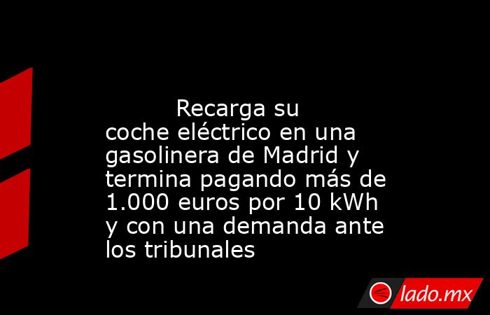                                                                                                          Recarga su coche eléctrico en una gasolinera de Madrid y termina pagando más de 1.000 euros por 10 kWh y con una demanda ante los tribunales          . Noticias en tiempo real