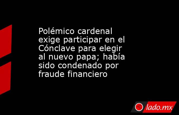 Polémico cardenal exige participar en el Cónclave para elegir al nuevo papa; había sido condenado por fraude financiero. Noticias en tiempo real